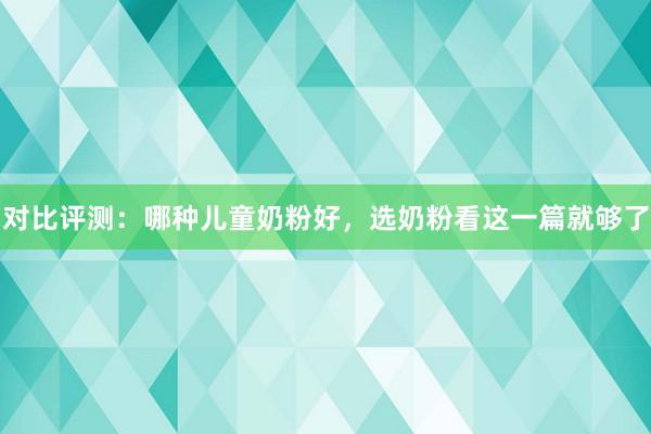 对比评测：哪种儿童奶粉好，选奶粉看这一篇就够了