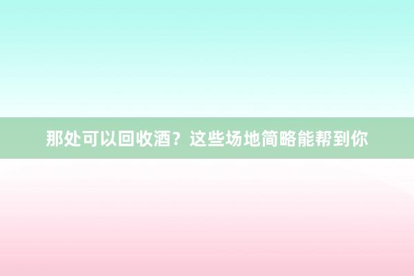 那处可以回收酒？这些场地简略能帮到你